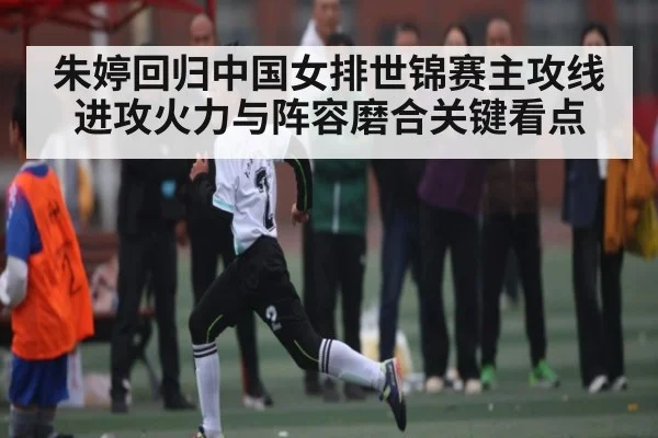 朱婷回归中国女排世锦赛主攻线进攻火力与阵容磨合关键看点