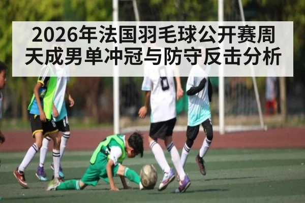 2026年法国羽毛球公开赛周天成男单冲冠与防守反击分析